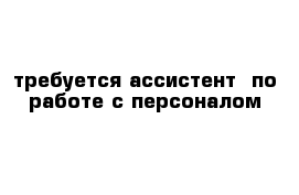                                 требуется ассистент  по работе с персоналом 